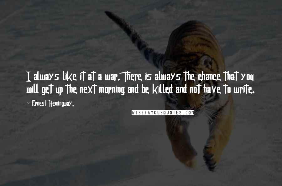 Ernest Hemingway, Quotes: I always like it at a war. There is always the chance that you will get up the next morning and be killed and not have to write.