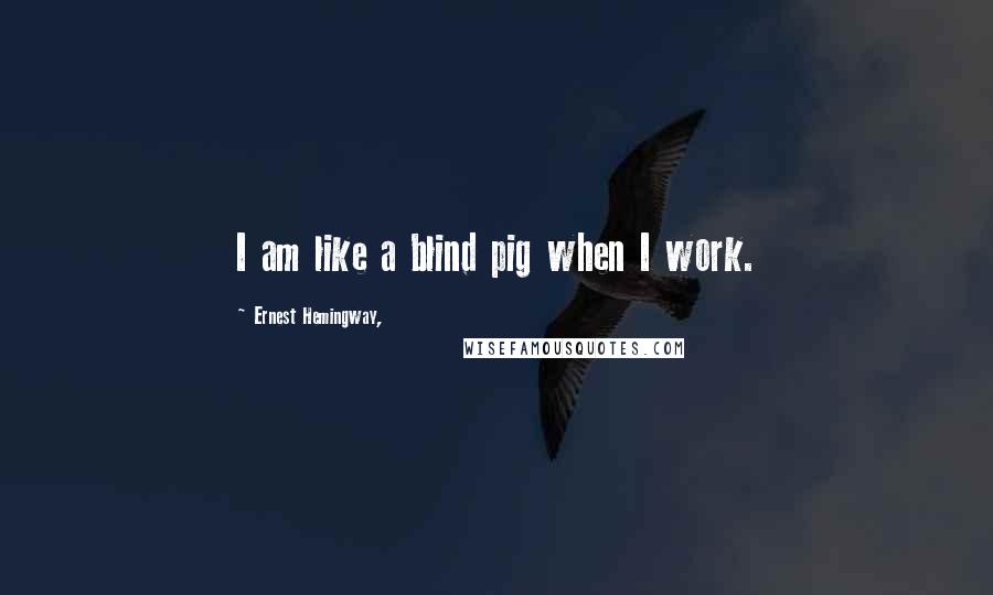 Ernest Hemingway, Quotes: I am like a blind pig when I work.