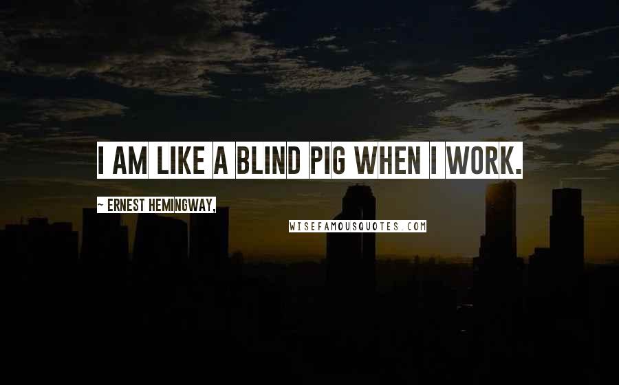 Ernest Hemingway, Quotes: I am like a blind pig when I work.