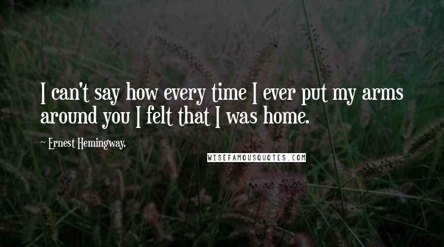 Ernest Hemingway, Quotes: I can't say how every time I ever put my arms around you I felt that I was home.