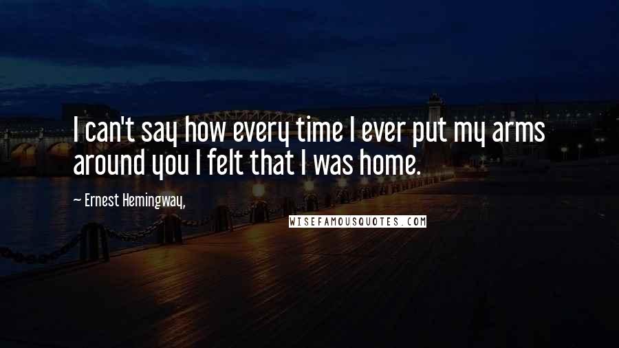 Ernest Hemingway, Quotes: I can't say how every time I ever put my arms around you I felt that I was home.