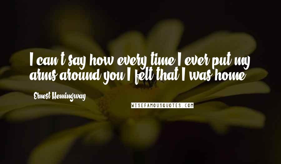 Ernest Hemingway, Quotes: I can't say how every time I ever put my arms around you I felt that I was home.