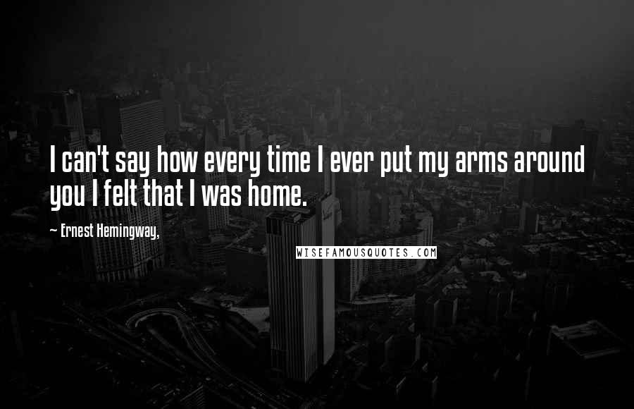 Ernest Hemingway, Quotes: I can't say how every time I ever put my arms around you I felt that I was home.