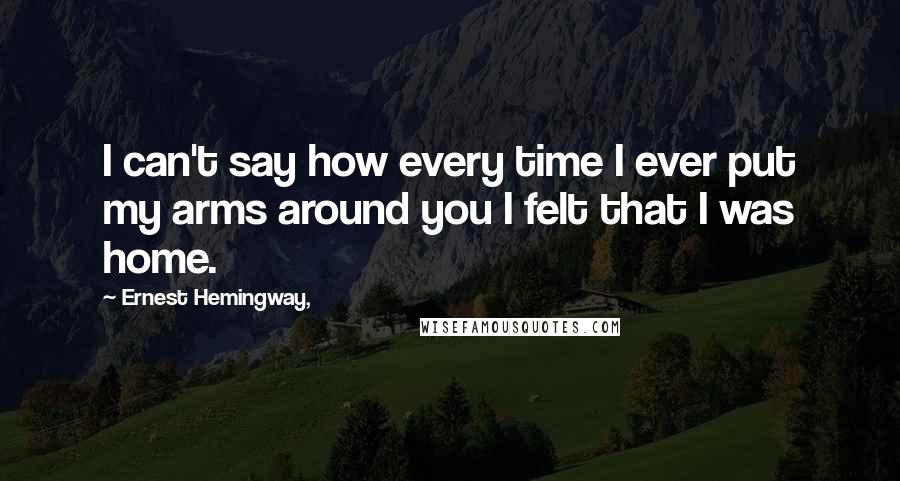 Ernest Hemingway, Quotes: I can't say how every time I ever put my arms around you I felt that I was home.