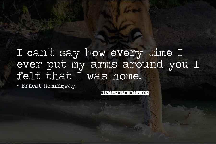 Ernest Hemingway, Quotes: I can't say how every time I ever put my arms around you I felt that I was home.