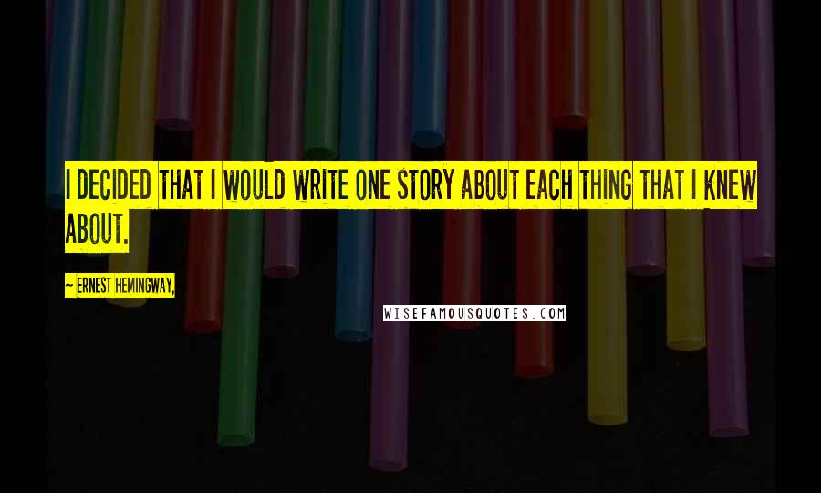Ernest Hemingway, Quotes: I decided that I would write one story about each thing that I knew about.