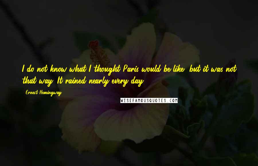 Ernest Hemingway, Quotes: I do not know what I thought Paris would be like, but it was not that way. It rained nearly every day.