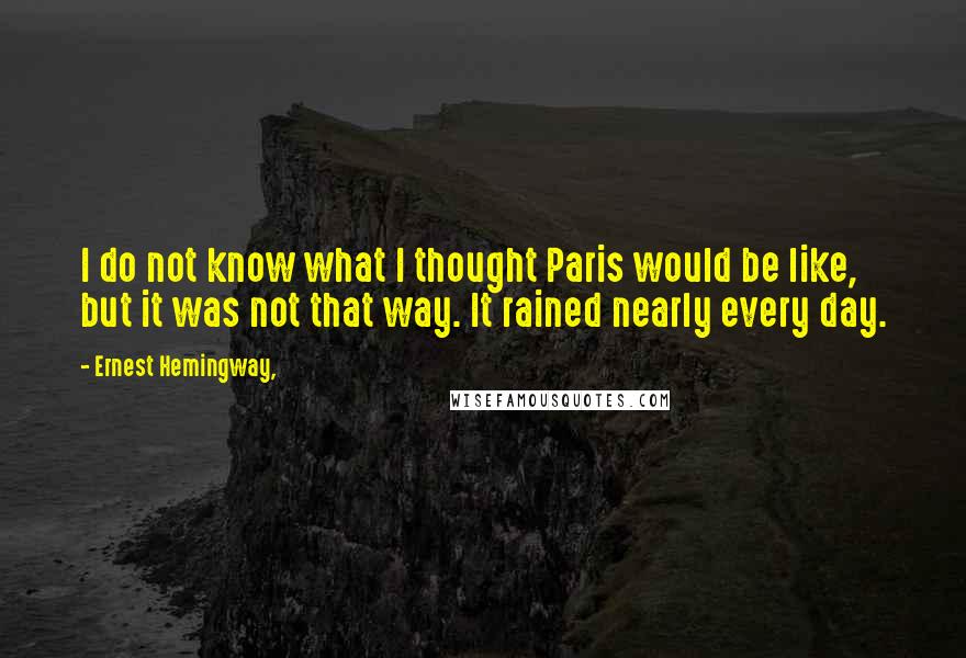 Ernest Hemingway, Quotes: I do not know what I thought Paris would be like, but it was not that way. It rained nearly every day.