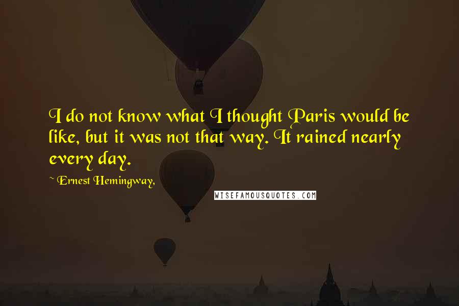 Ernest Hemingway, Quotes: I do not know what I thought Paris would be like, but it was not that way. It rained nearly every day.