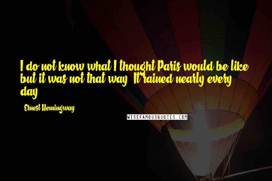 Ernest Hemingway, Quotes: I do not know what I thought Paris would be like, but it was not that way. It rained nearly every day.