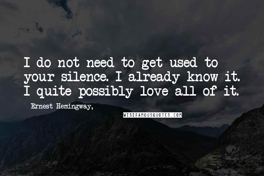 Ernest Hemingway, Quotes: I do not need to get used to your silence. I already know it. I quite possibly love all of it.