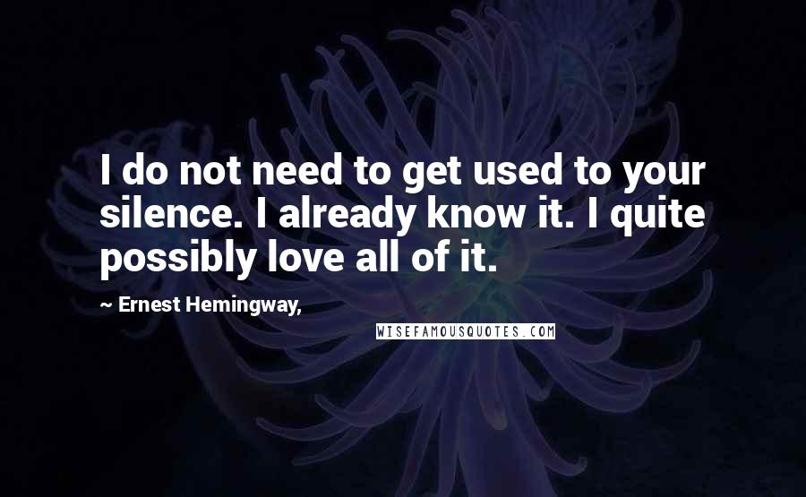 Ernest Hemingway, Quotes: I do not need to get used to your silence. I already know it. I quite possibly love all of it.