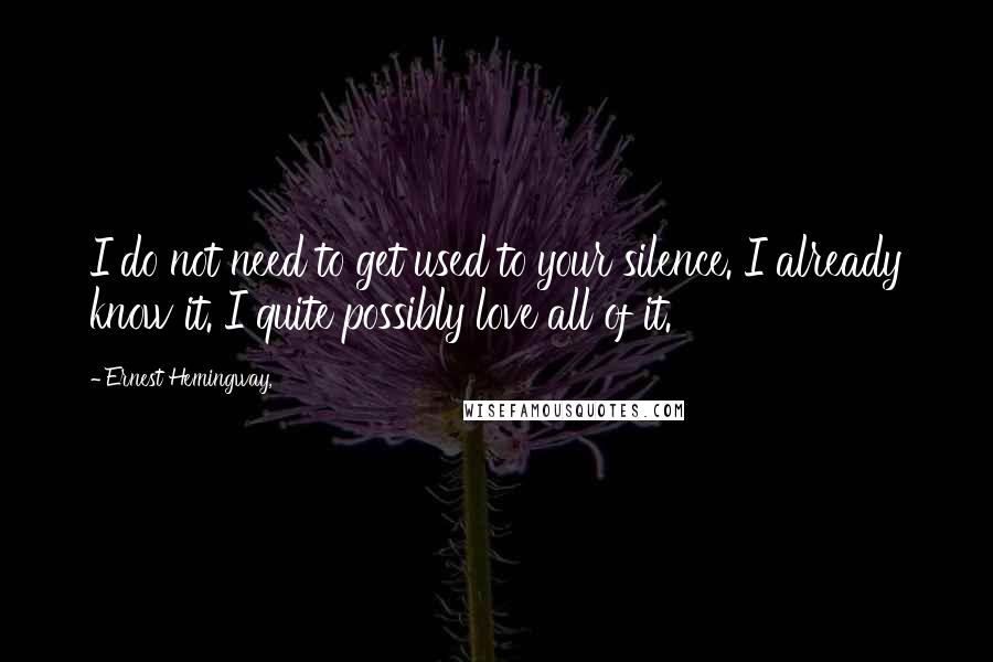 Ernest Hemingway, Quotes: I do not need to get used to your silence. I already know it. I quite possibly love all of it.