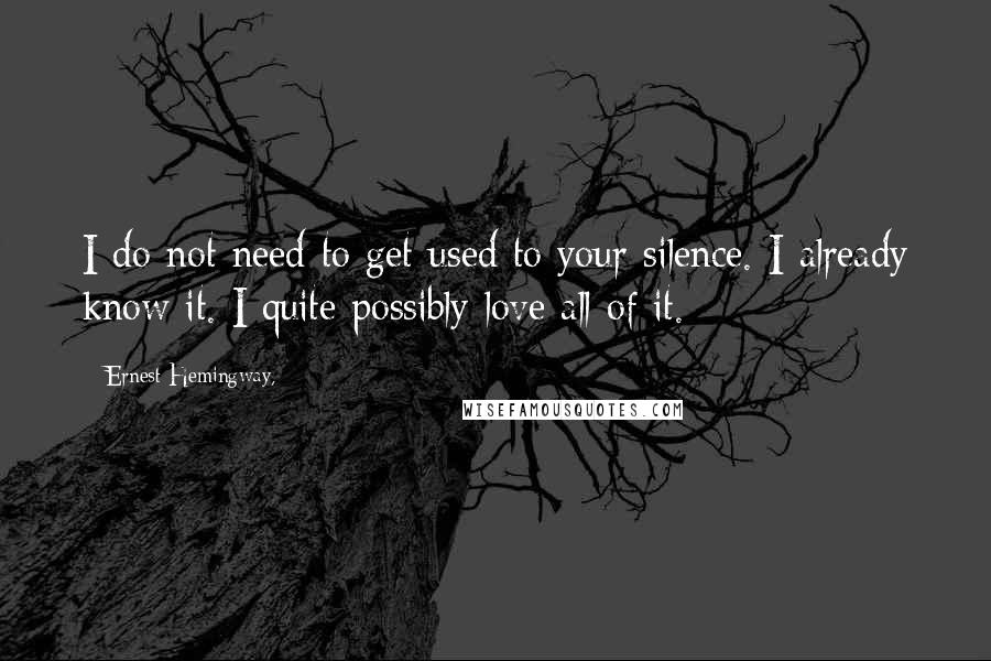 Ernest Hemingway, Quotes: I do not need to get used to your silence. I already know it. I quite possibly love all of it.