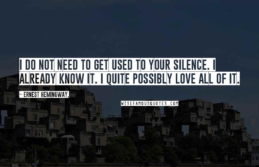 Ernest Hemingway, Quotes: I do not need to get used to your silence. I already know it. I quite possibly love all of it.