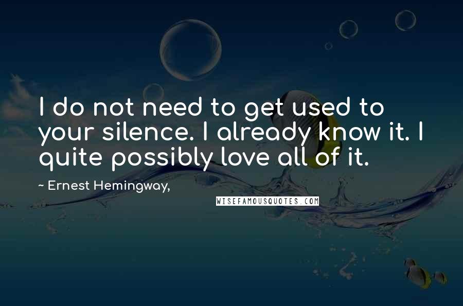 Ernest Hemingway, Quotes: I do not need to get used to your silence. I already know it. I quite possibly love all of it.