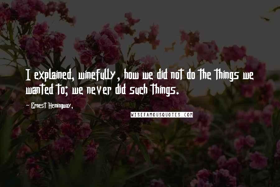 Ernest Hemingway, Quotes: I explained, winefully, how we did not do the things we wanted to; we never did such things.