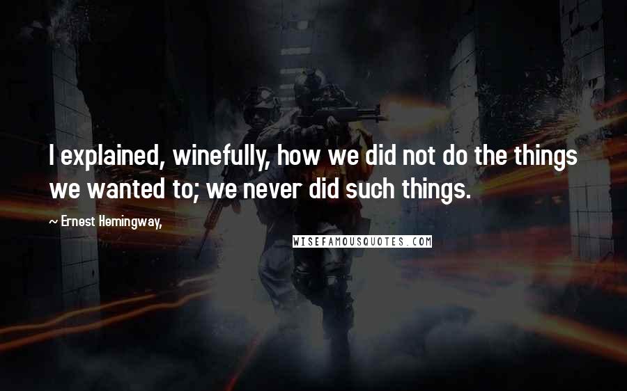 Ernest Hemingway, Quotes: I explained, winefully, how we did not do the things we wanted to; we never did such things.