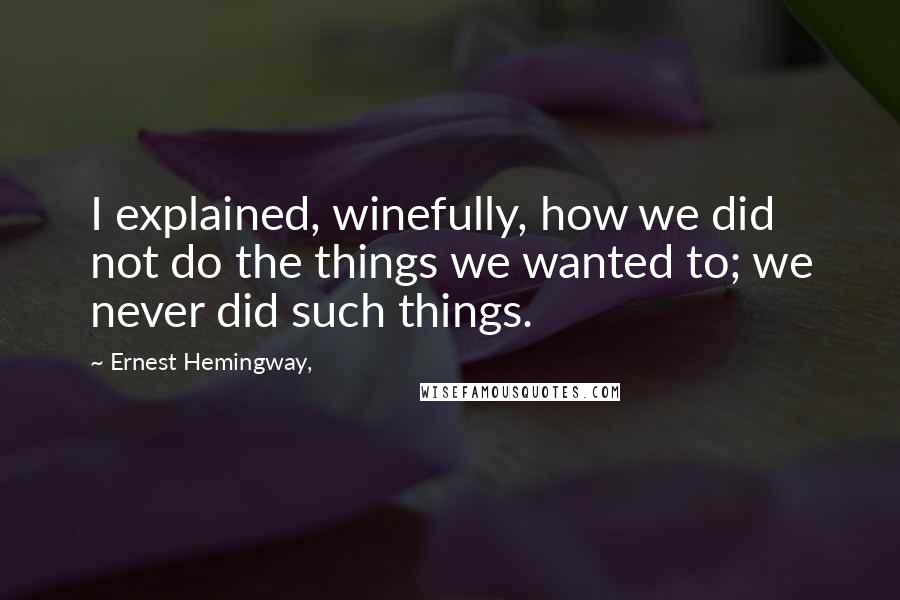 Ernest Hemingway, Quotes: I explained, winefully, how we did not do the things we wanted to; we never did such things.