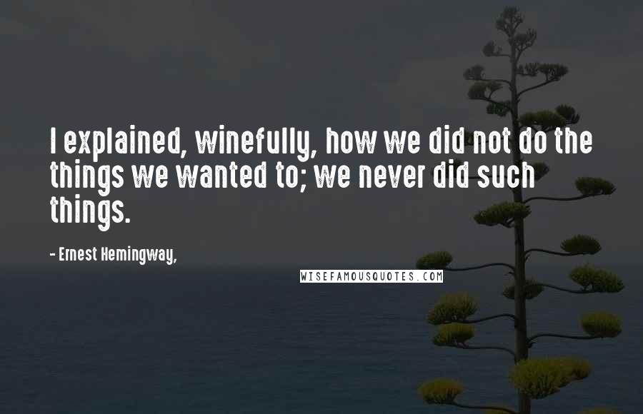 Ernest Hemingway, Quotes: I explained, winefully, how we did not do the things we wanted to; we never did such things.