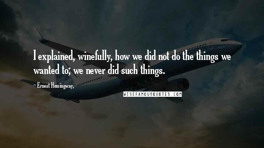 Ernest Hemingway, Quotes: I explained, winefully, how we did not do the things we wanted to; we never did such things.