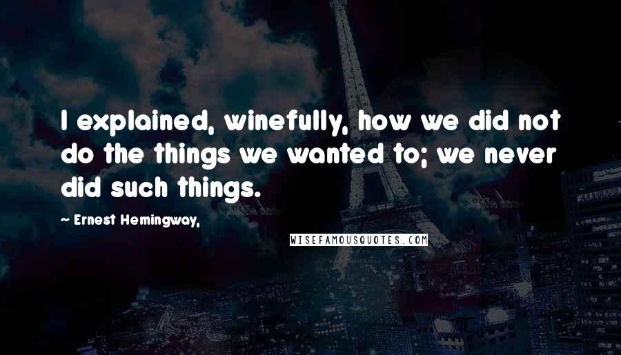 Ernest Hemingway, Quotes: I explained, winefully, how we did not do the things we wanted to; we never did such things.