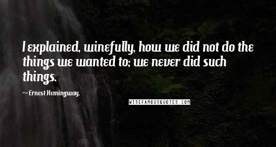 Ernest Hemingway, Quotes: I explained, winefully, how we did not do the things we wanted to; we never did such things.