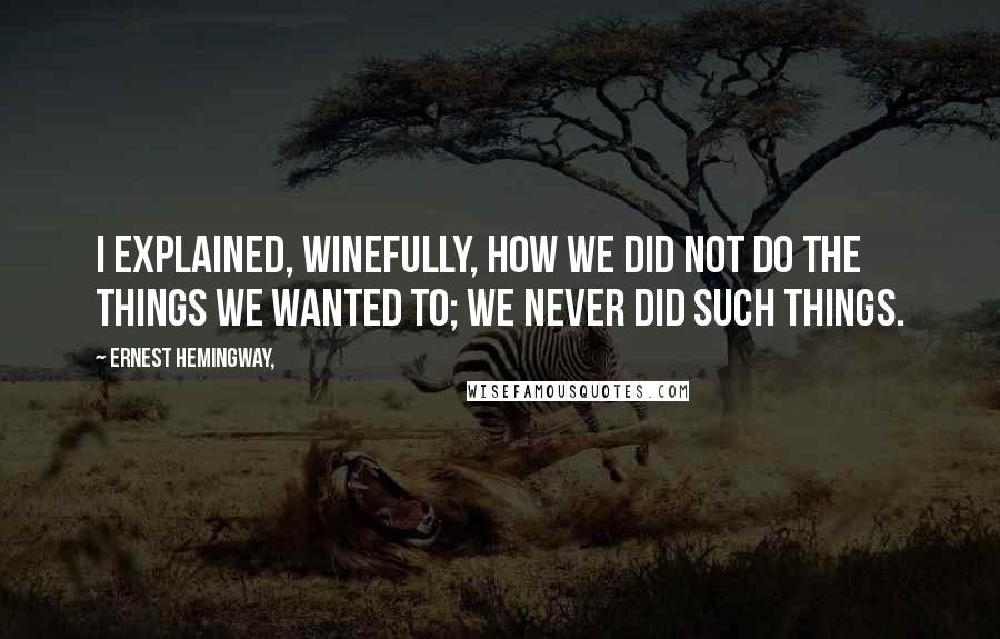 Ernest Hemingway, Quotes: I explained, winefully, how we did not do the things we wanted to; we never did such things.