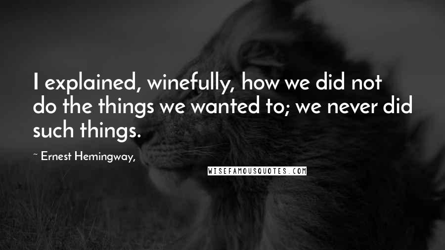 Ernest Hemingway, Quotes: I explained, winefully, how we did not do the things we wanted to; we never did such things.