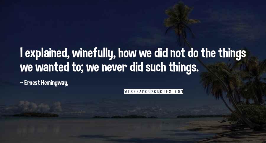 Ernest Hemingway, Quotes: I explained, winefully, how we did not do the things we wanted to; we never did such things.
