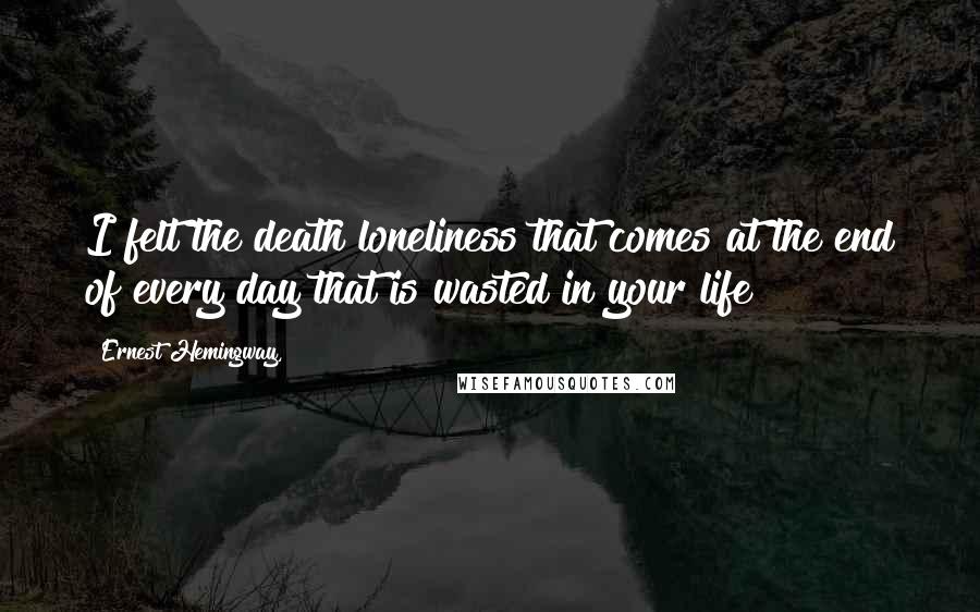 Ernest Hemingway, Quotes: I felt the death loneliness that comes at the end of every day that is wasted in your life