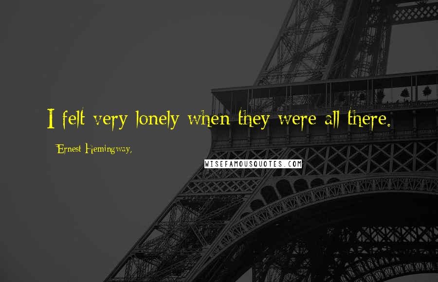 Ernest Hemingway, Quotes: I felt very lonely when they were all there.