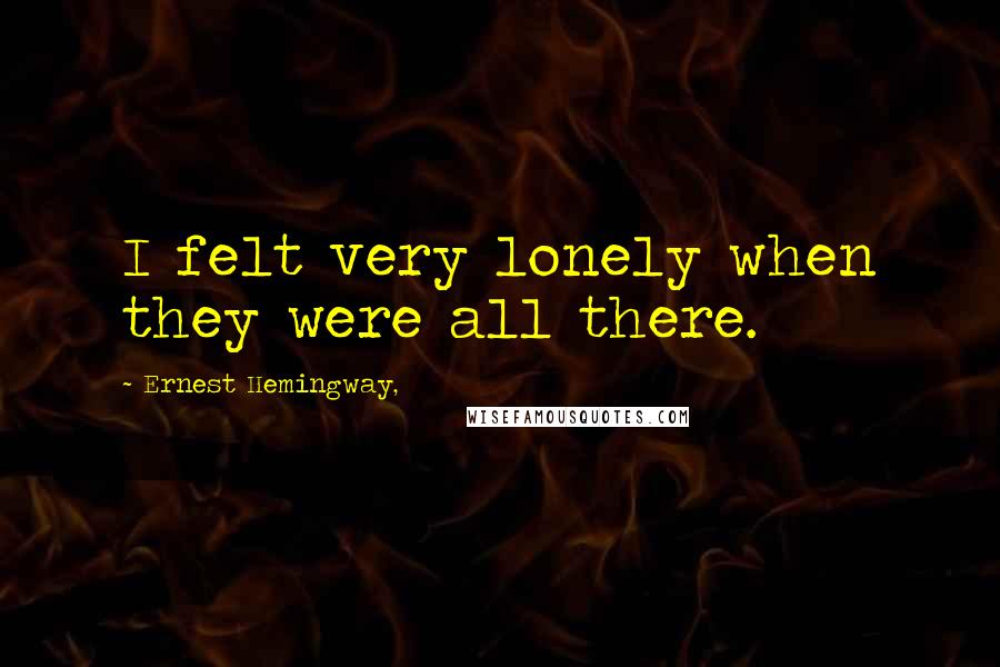 Ernest Hemingway, Quotes: I felt very lonely when they were all there.