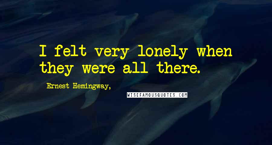 Ernest Hemingway, Quotes: I felt very lonely when they were all there.