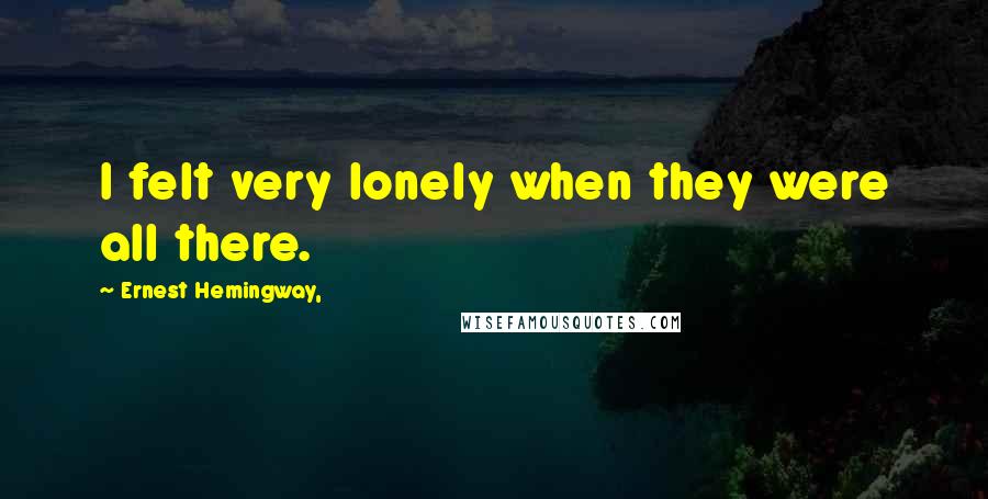 Ernest Hemingway, Quotes: I felt very lonely when they were all there.