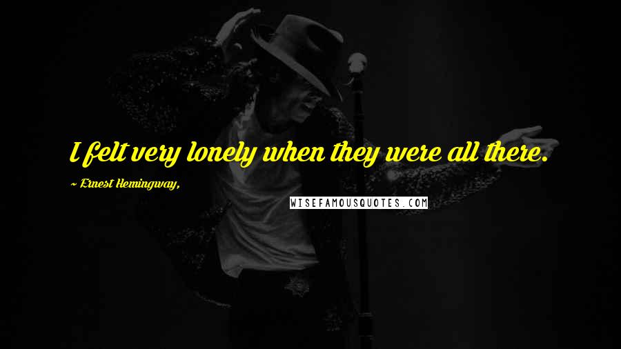 Ernest Hemingway, Quotes: I felt very lonely when they were all there.