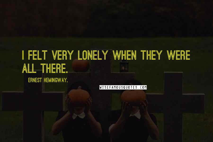 Ernest Hemingway, Quotes: I felt very lonely when they were all there.