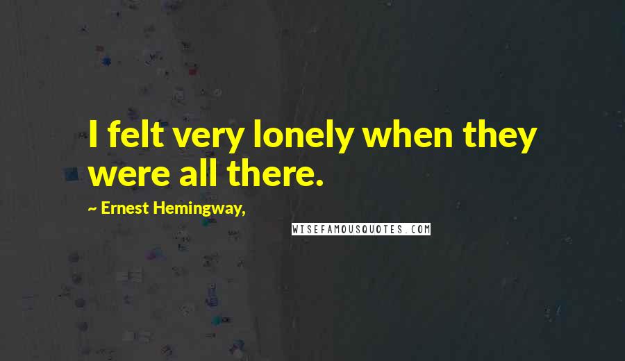 Ernest Hemingway, Quotes: I felt very lonely when they were all there.