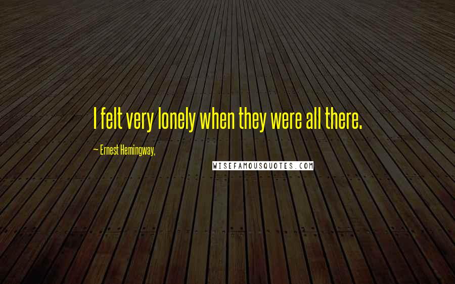 Ernest Hemingway, Quotes: I felt very lonely when they were all there.