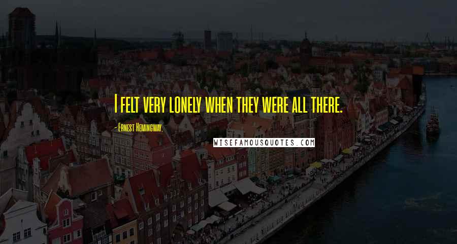 Ernest Hemingway, Quotes: I felt very lonely when they were all there.