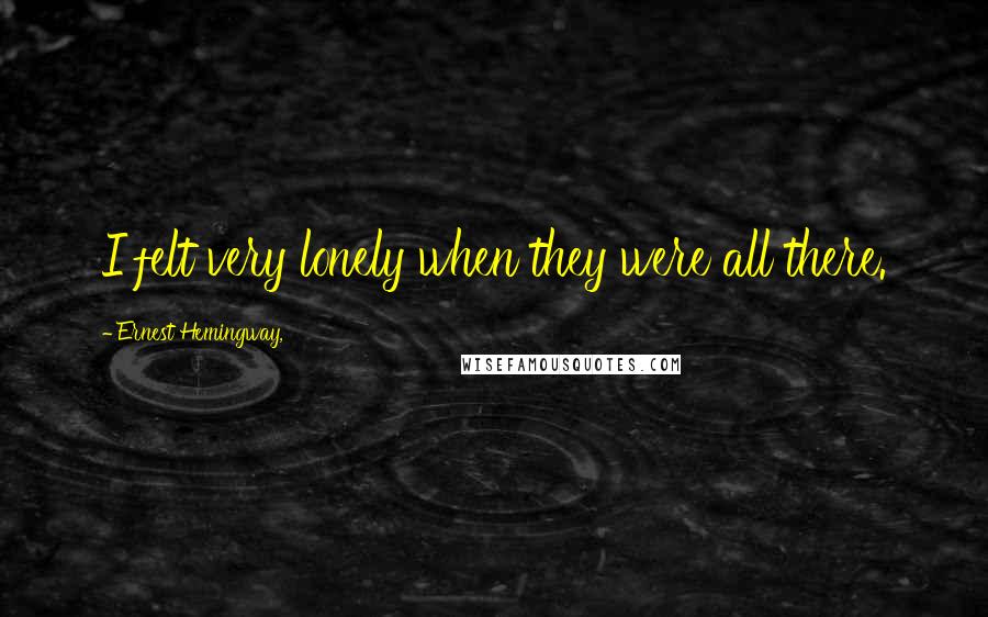 Ernest Hemingway, Quotes: I felt very lonely when they were all there.