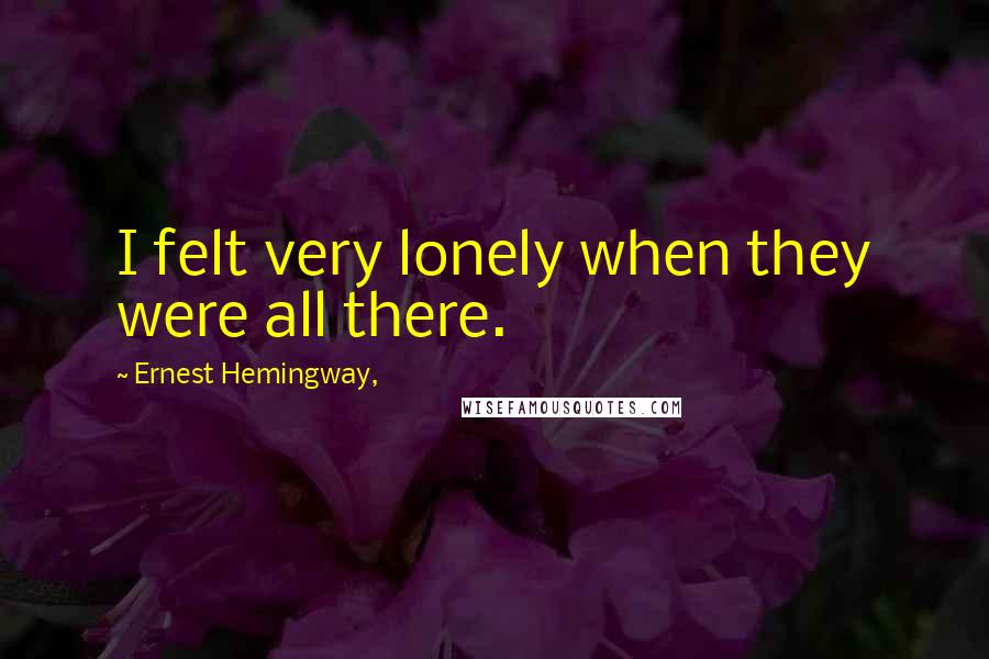 Ernest Hemingway, Quotes: I felt very lonely when they were all there.