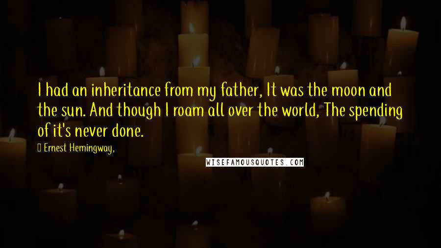 Ernest Hemingway, Quotes: I had an inheritance from my father, It was the moon and the sun. And though I roam all over the world, The spending of it's never done.
