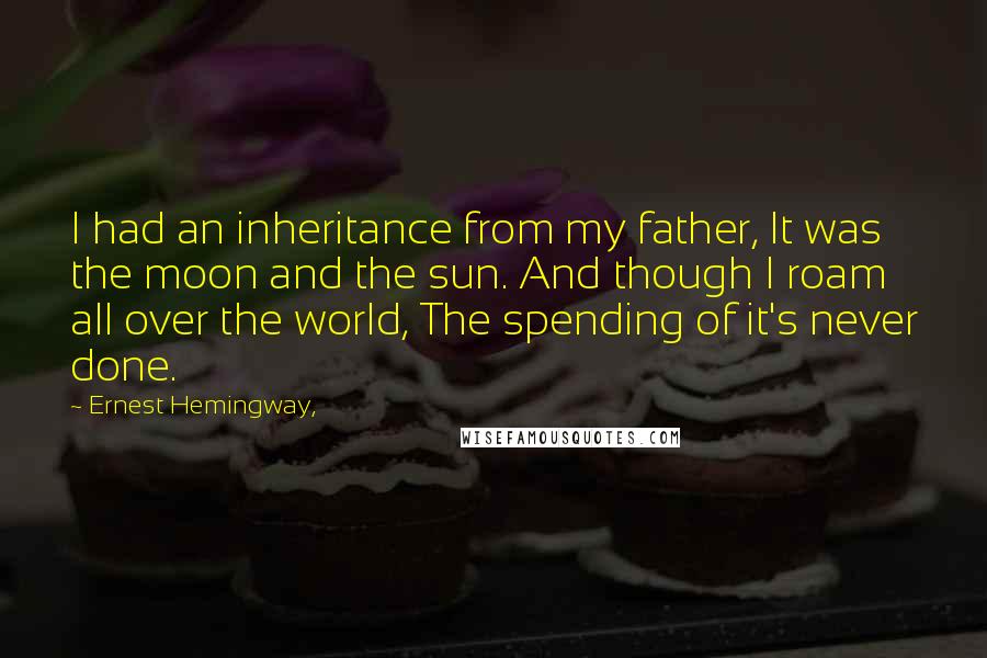 Ernest Hemingway, Quotes: I had an inheritance from my father, It was the moon and the sun. And though I roam all over the world, The spending of it's never done.