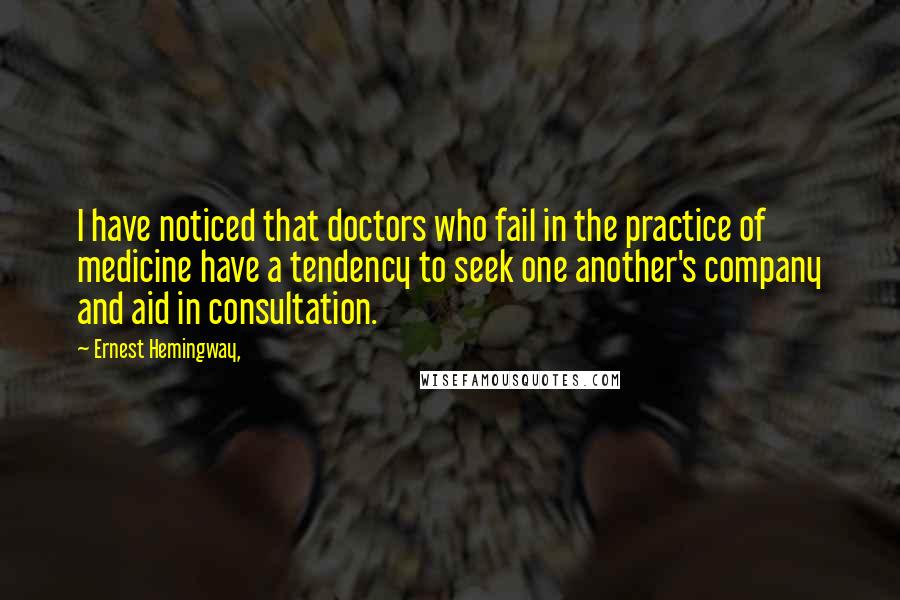 Ernest Hemingway, Quotes: I have noticed that doctors who fail in the practice of medicine have a tendency to seek one another's company and aid in consultation.