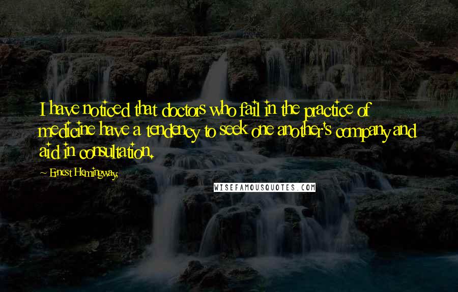 Ernest Hemingway, Quotes: I have noticed that doctors who fail in the practice of medicine have a tendency to seek one another's company and aid in consultation.