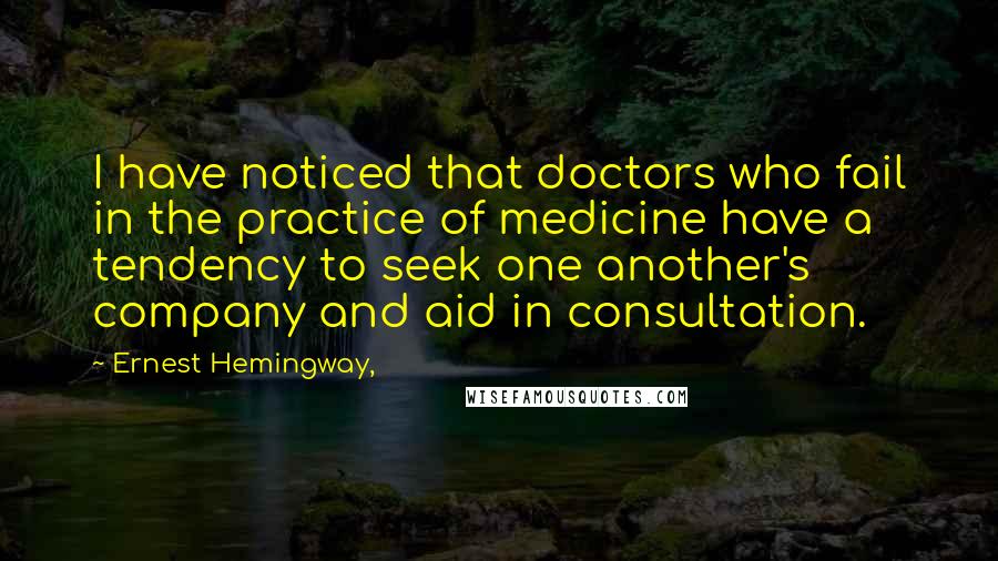 Ernest Hemingway, Quotes: I have noticed that doctors who fail in the practice of medicine have a tendency to seek one another's company and aid in consultation.