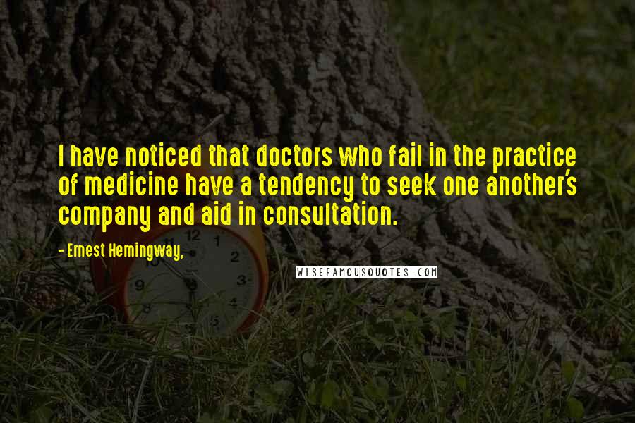 Ernest Hemingway, Quotes: I have noticed that doctors who fail in the practice of medicine have a tendency to seek one another's company and aid in consultation.