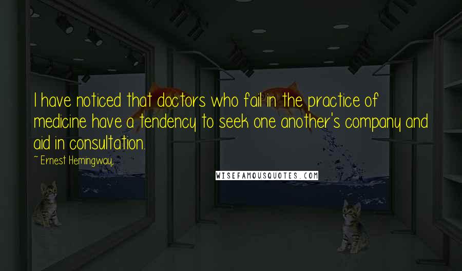 Ernest Hemingway, Quotes: I have noticed that doctors who fail in the practice of medicine have a tendency to seek one another's company and aid in consultation.