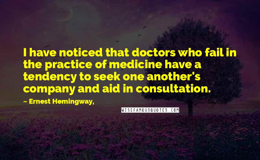 Ernest Hemingway, Quotes: I have noticed that doctors who fail in the practice of medicine have a tendency to seek one another's company and aid in consultation.